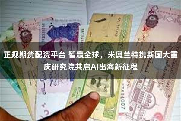 正规期货配资平台 智赢全球，米奥兰特携新国大重庆研究院共启AI出海新征程