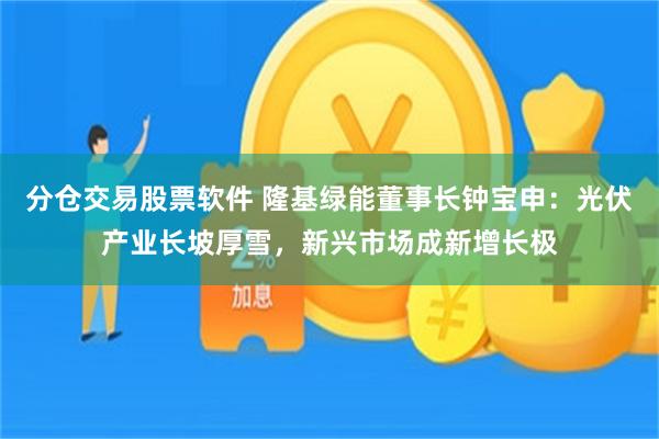 分仓交易股票软件 隆基绿能董事长钟宝申：光伏产业长坡厚雪，新兴市场成新增长极