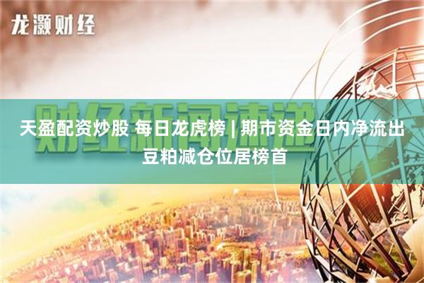 天盈配资炒股 每日龙虎榜 | 期市资金日内净流出 豆粕减仓位居榜首