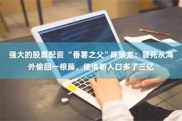 强大的股票配资 “番薯之父”陈振龙：冒死从海外偷回一根藤，使清朝人口多了三亿