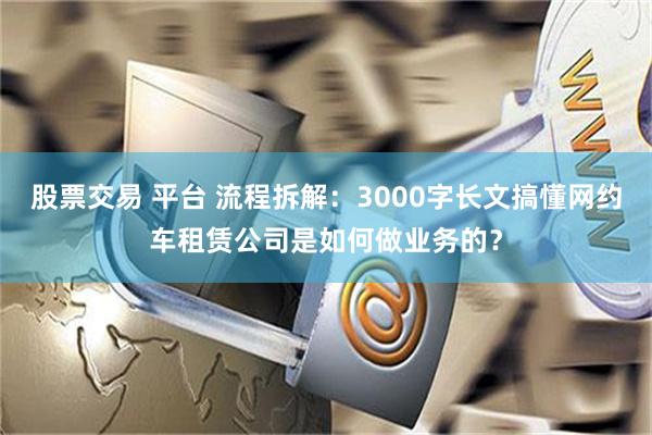 股票交易 平台 流程拆解：3000字长文搞懂网约车租赁公司是如何做业务的？