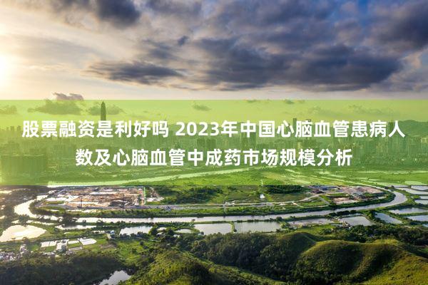 股票融资是利好吗 2023年中国心脑血管患病人数及心脑血管中成药市场规模分析