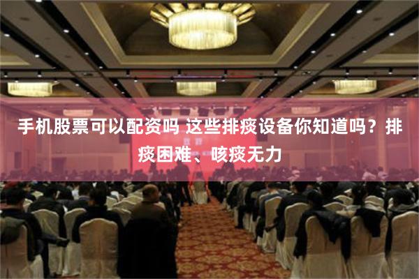 手机股票可以配资吗 这些排痰设备你知道吗？排痰困难、咳痰无力