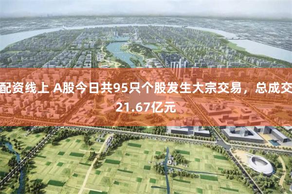 配资线上 A股今日共95只个股发生大宗交易，总成交21.67亿元
