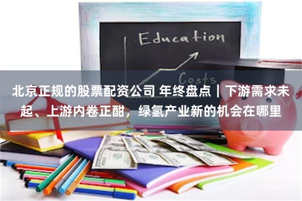 北京正规的股票配资公司 年终盘点｜下游需求未起、上游内卷正酣，绿氢产业新的机会在哪里