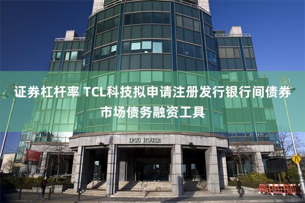 证券杠杆率 TCL科技拟申请注册发行银行间债券市场债务融资工具
