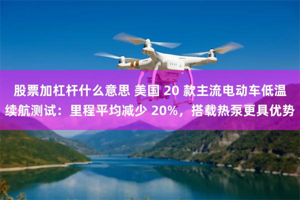股票加杠杆什么意思 美国 20 款主流电动车低温续航测试：里程平均减少 20%，搭载热泵更具优势