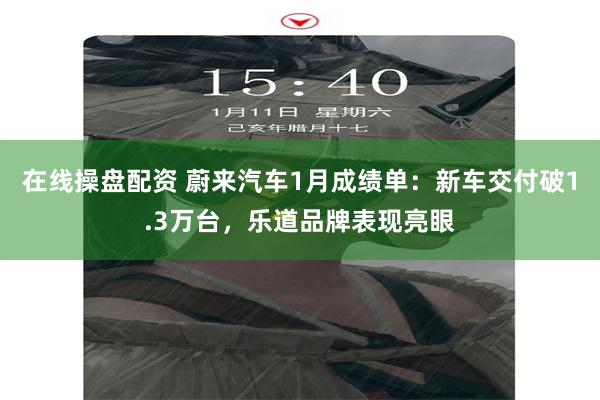 在线操盘配资 蔚来汽车1月成绩单：新车交付破1.3万台，乐道品牌表现亮眼