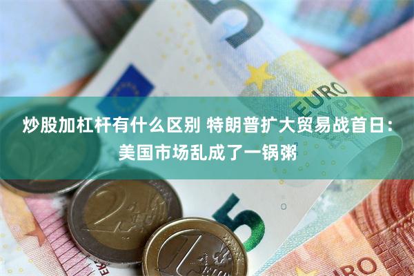 炒股加杠杆有什么区别 特朗普扩大贸易战首日：美国市场乱成了一锅粥