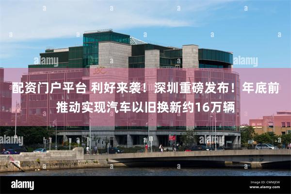 配资门户平台 利好来袭！深圳重磅发布！年底前推动实现汽车以旧换新约16万辆