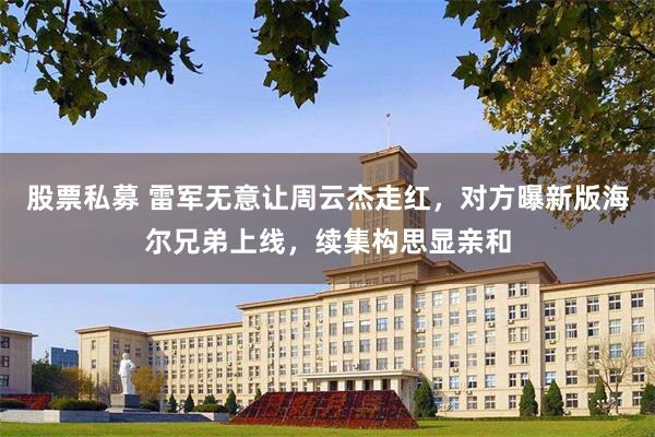 股票私募 雷军无意让周云杰走红，对方曝新版海尔兄弟上线，续集构思显亲和