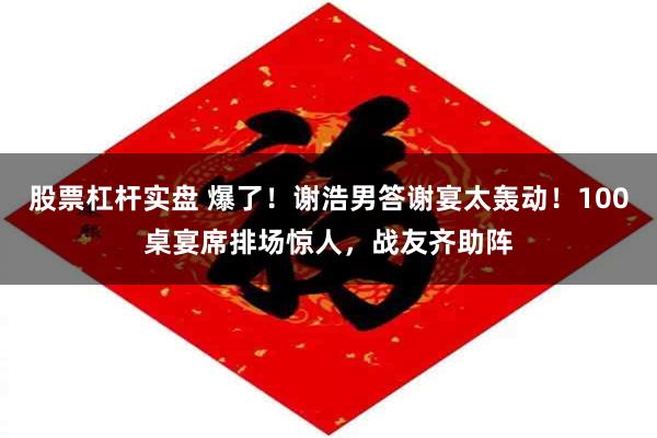 股票杠杆实盘 爆了！谢浩男答谢宴太轰动！100桌宴席排场惊人，战友齐助阵