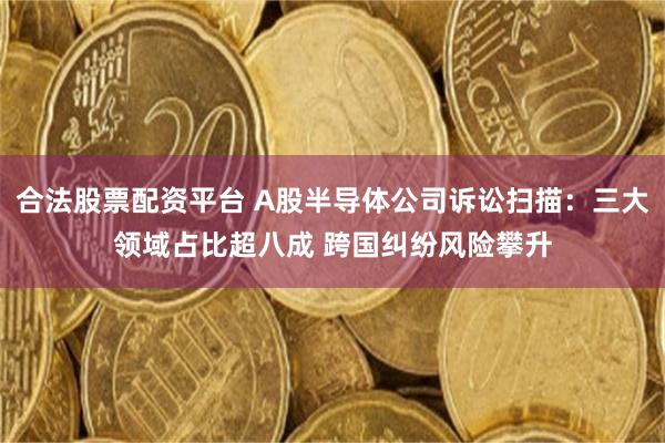 合法股票配资平台 A股半导体公司诉讼扫描：三大领域占比超八成 跨国纠纷风险攀升