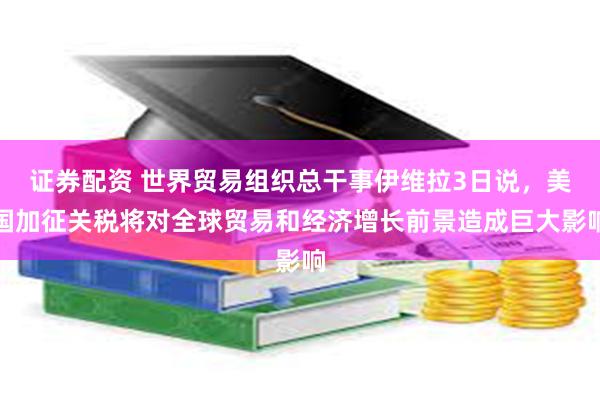 证券配资 世界贸易组织总干事伊维拉3日说，美国加征关税将对全球贸易和经济增长前景造成巨大影响