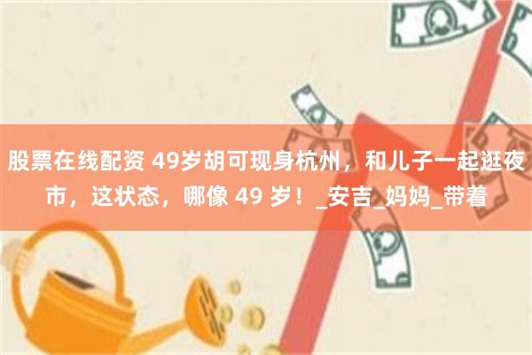 股票在线配资 49岁胡可现身杭州，和儿子一起逛夜市，这状态，哪像 49 岁！_安吉_妈妈_带着