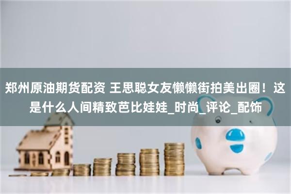 郑州原油期货配资 王思聪女友懒懒街拍美出圈！这是什么人间精致芭比娃娃_时尚_评论_配饰