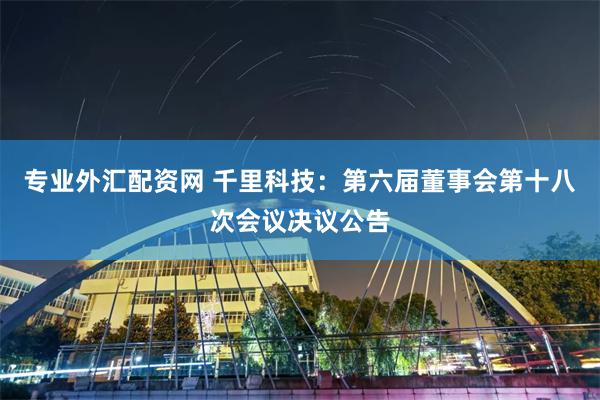 专业外汇配资网 千里科技：第六届董事会第十八次会议决议公告