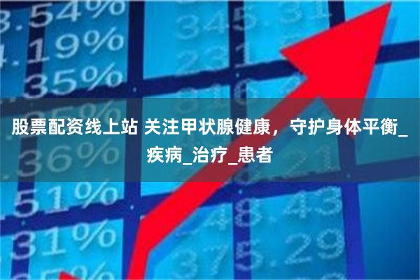 股票配资线上站 关注甲状腺健康，守护身体平衡_疾病_治疗_患者