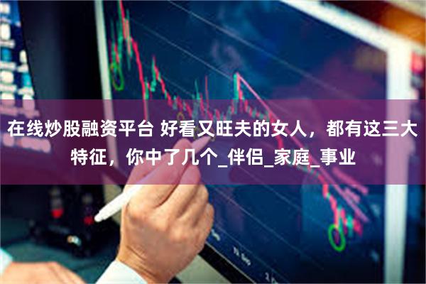 在线炒股融资平台 好看又旺夫的女人，都有这三大特征，你中了几个_伴侣_家庭_事业