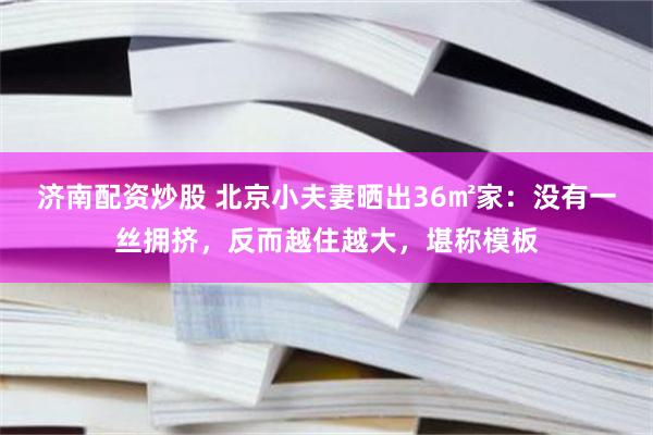 济南配资炒股 北京小夫妻晒出36㎡家：没有一丝拥挤，反而越住越大，堪称模板