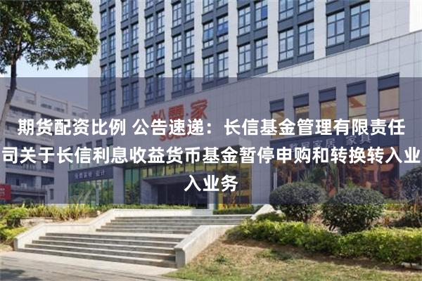 期货配资比例 公告速递：长信基金管理有限责任公司关于长信利息收益货币基金暂停申购和转换转入业务