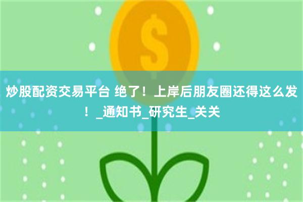 炒股配资交易平台 绝了！上岸后朋友圈还得这么发！_通知书_研究生_关关