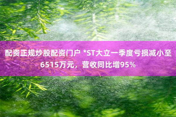 配资正规炒股配资门户 *ST大立一季度亏损减小至6515万元，营收同比增95%
