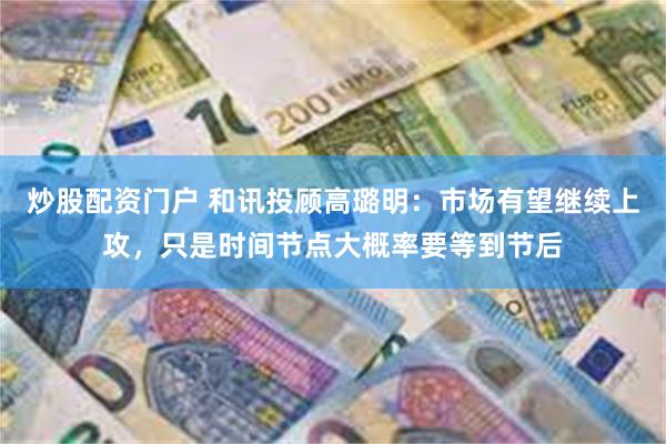 炒股配资门户 和讯投顾高璐明：市场有望继续上攻，只是时间节点大概率要等到节后