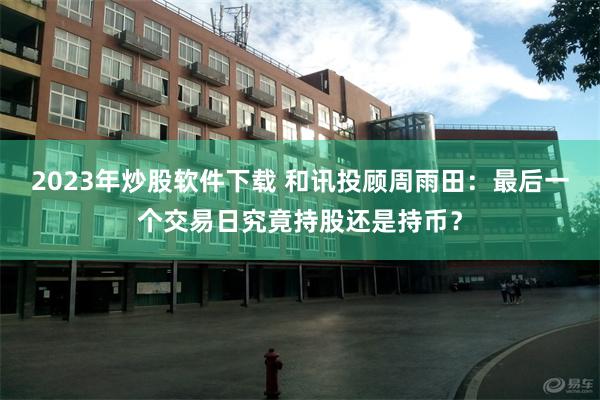 2023年炒股软件下载 和讯投顾周雨田：最后一个交易日究竟持股还是持币？