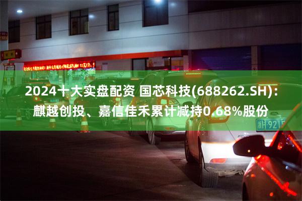 2024十大实盘配资 国芯科技(688262.SH)：麒越创投、嘉信佳禾累计减持0.68%股份