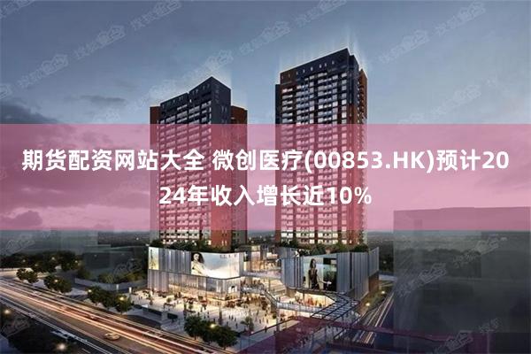 期货配资网站大全 微创医疗(00853.HK)预计2024年收入增长近10%