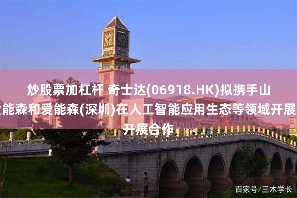炒股票加杠杆 奇士达(06918.HK)拟携手山东爱能森和爱能森(深圳)在人工智能应用生态等领域开展合作