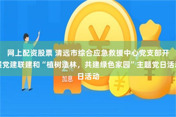 网上配资股票 清远市综合应急救援中心党支部开展党建联建和“植树造林，共建绿色家园”主题党日活动