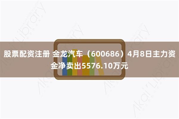 股票配资注册 金龙汽车（600686）4月8日主力资金净卖出5576.10万元
