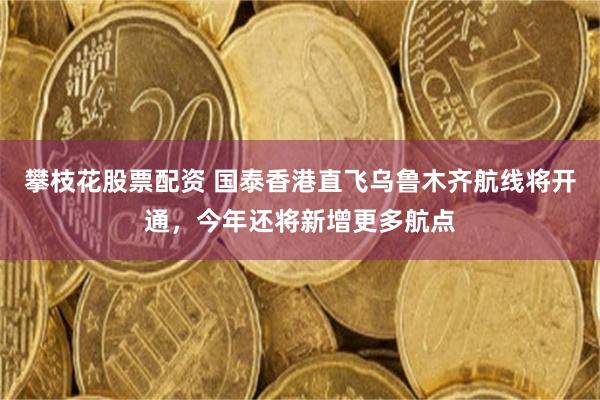 攀枝花股票配资 国泰香港直飞乌鲁木齐航线将开通，今年还将新增更多航点