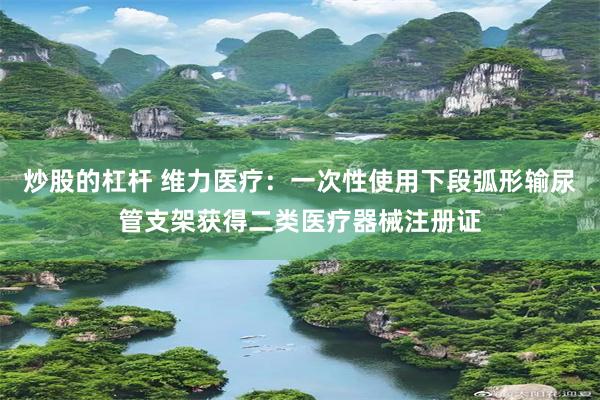 炒股的杠杆 维力医疗：一次性使用下段弧形输尿管支架获得二类医疗器械注册证