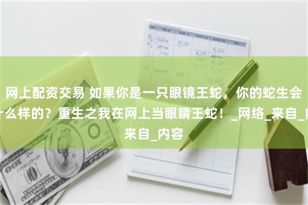 网上配资交易 如果你是一只眼镜王蛇，你的蛇生会是什么样的？重生之我在网上当眼睛王蛇！_网络_来自_内容