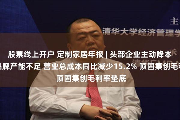 股票线上开户 定制家居年报 | 头部企业主动降本、中小品牌产能不足 营业总成本同比减少15.2% 顶固集创毛利率垫底