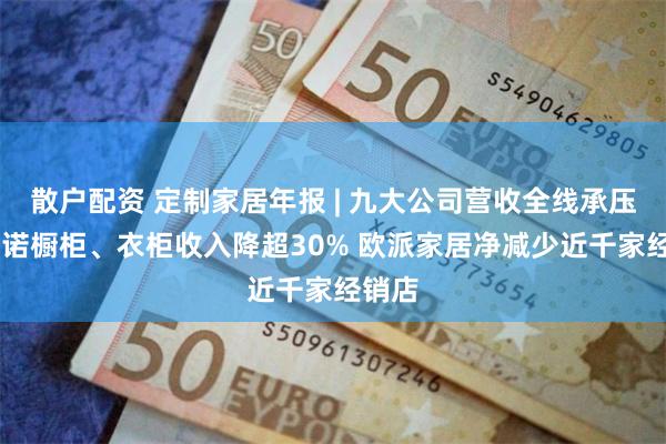 散户配资 定制家居年报 | 九大公司营收全线承压 皮阿诺橱柜、衣柜收入降超30% 欧派家居净减少近千家经销店