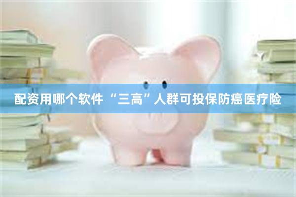 配资用哪个软件 “三高”人群可投保防癌医疗险