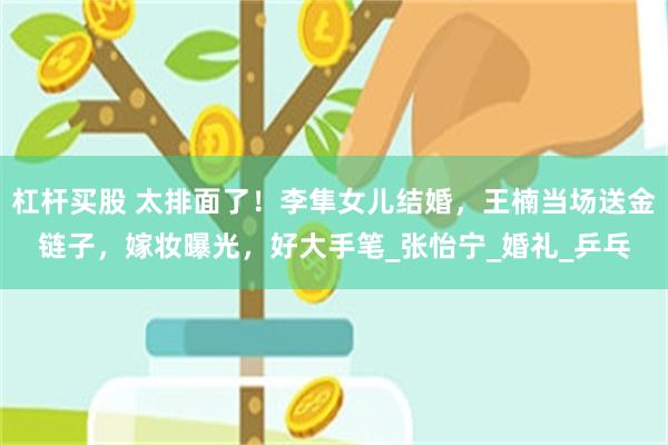 杠杆买股 太排面了！李隼女儿结婚，王楠当场送金链子，嫁妆曝光，好大手笔_张怡宁_婚礼_乒乓