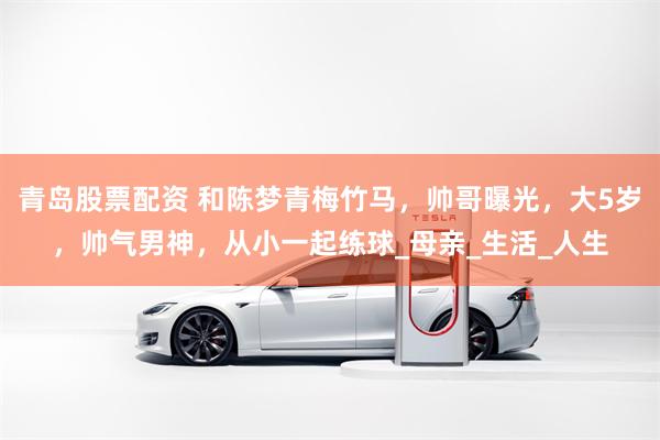青岛股票配资 和陈梦青梅竹马，帅哥曝光，大5岁，帅气男神，从小一起练球_母亲_生活_人生