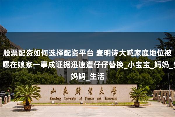 股票配资如何选择配资平台 麦明诗大喊家庭地位被削,曝在娘家一事成证据迅速遭仔仔替换_小宝宝_妈妈_生活