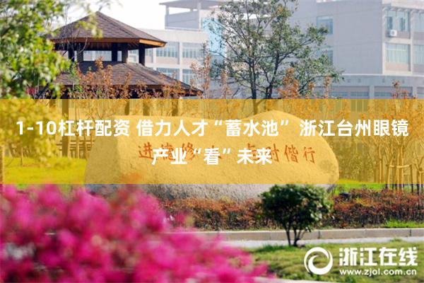 1-10杠杆配资 借力人才“蓄水池” 浙江台州眼镜产业“看”未来