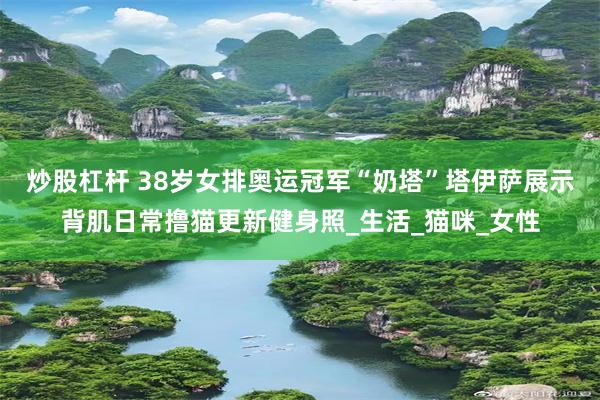 炒股杠杆 38岁女排奥运冠军“奶塔”塔伊萨展示背肌日常撸猫更新健身照_生活_猫咪_女性
