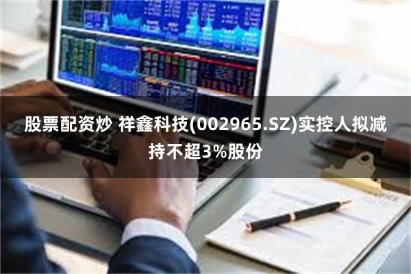 股票配资炒 祥鑫科技(002965.SZ)实控人拟减持不超3%股份