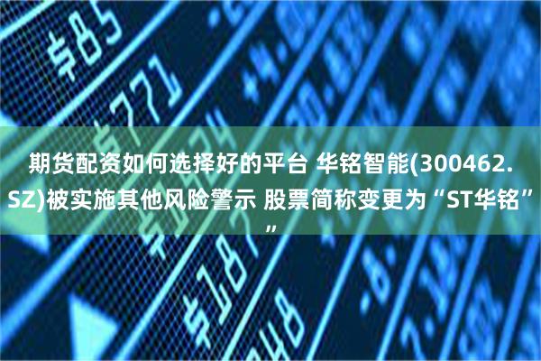 期货配资如何选择好的平台 华铭智能(300462.SZ)被实施其他风险警示 股票简称变更为“ST华铭”
