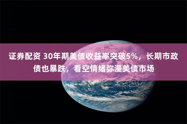 证券配资 30年期美债收益率突破5%，长期市政债也暴跌，看空情绪弥漫美债市场