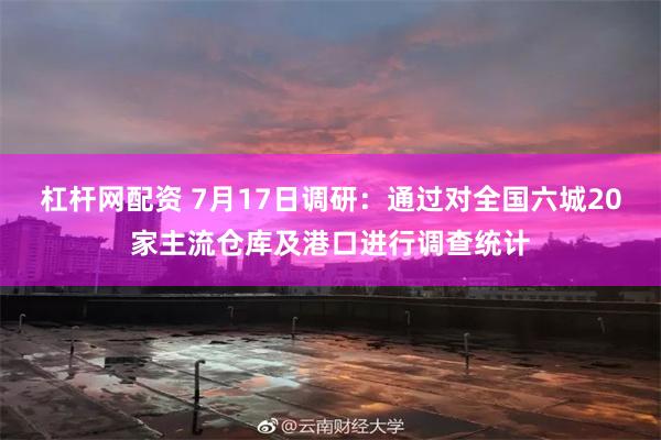 杠杆网配资 7月17日调研：通过对全国六城20家主流仓库及港口进行调查统计