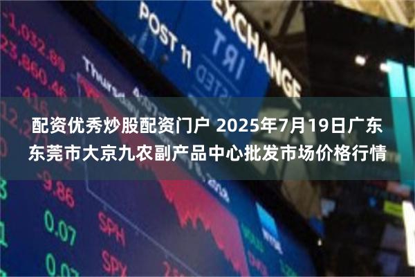 配资优秀炒股配资门户 2025年7月19日广东东莞市大京九农副产品中心批发市场价格行情